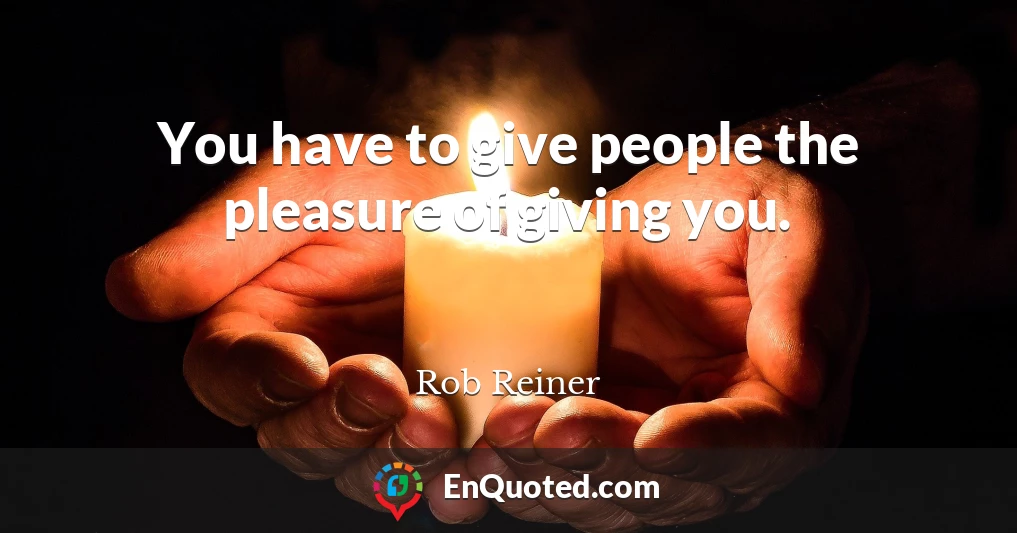 You have to give people the pleasure of giving you.
