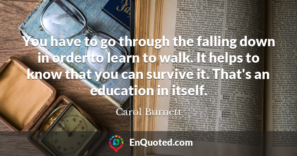 You have to go through the falling down in order to learn to walk. It helps to know that you can survive it. That's an education in itself.
