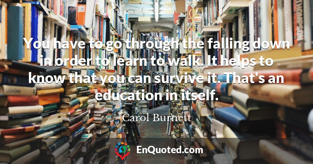 You have to go through the falling down in order to learn to walk. It helps to know that you can survive it. That's an education in itself.