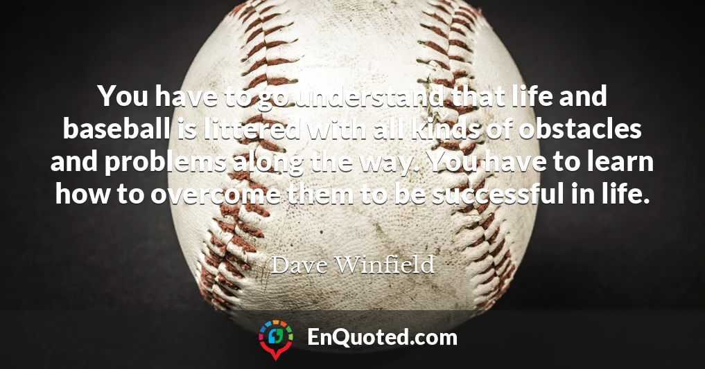 You have to go understand that life and baseball is littered with all kinds of obstacles and problems along the way. You have to learn how to overcome them to be successful in life.