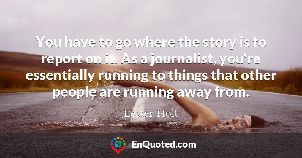 You have to go where the story is to report on it. As a journalist, you're essentially running to things that other people are running away from.