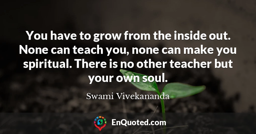 You have to grow from the inside out. None can teach you, none can make you spiritual. There is no other teacher but your own soul.