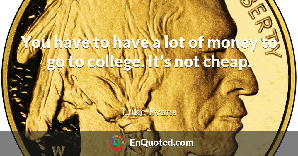 You have to have a lot of money to go to college. It's not cheap.