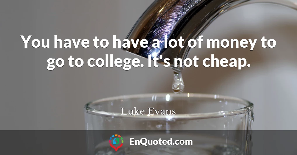 You have to have a lot of money to go to college. It's not cheap.