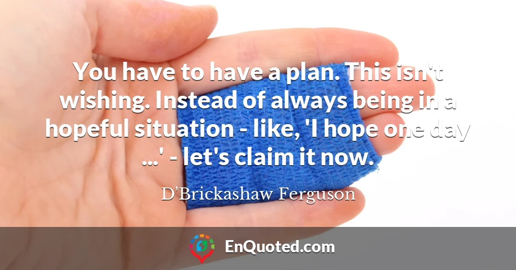 You have to have a plan. This isn't wishing. Instead of always being in a hopeful situation - like, 'I hope one day ...' - let's claim it now.