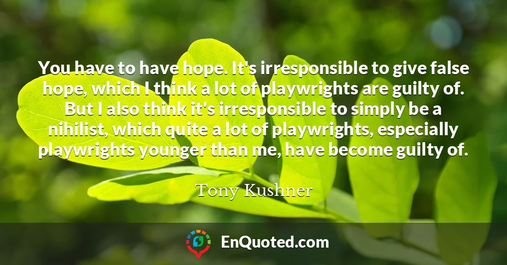 You have to have hope. It's irresponsible to give false hope, which I think a lot of playwrights are guilty of. But I also think it's irresponsible to simply be a nihilist, which quite a lot of playwrights, especially playwrights younger than me, have become guilty of.