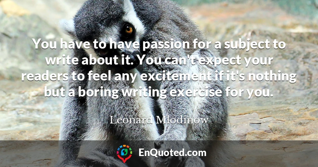You have to have passion for a subject to write about it. You can't expect your readers to feel any excitement if it's nothing but a boring writing exercise for you.