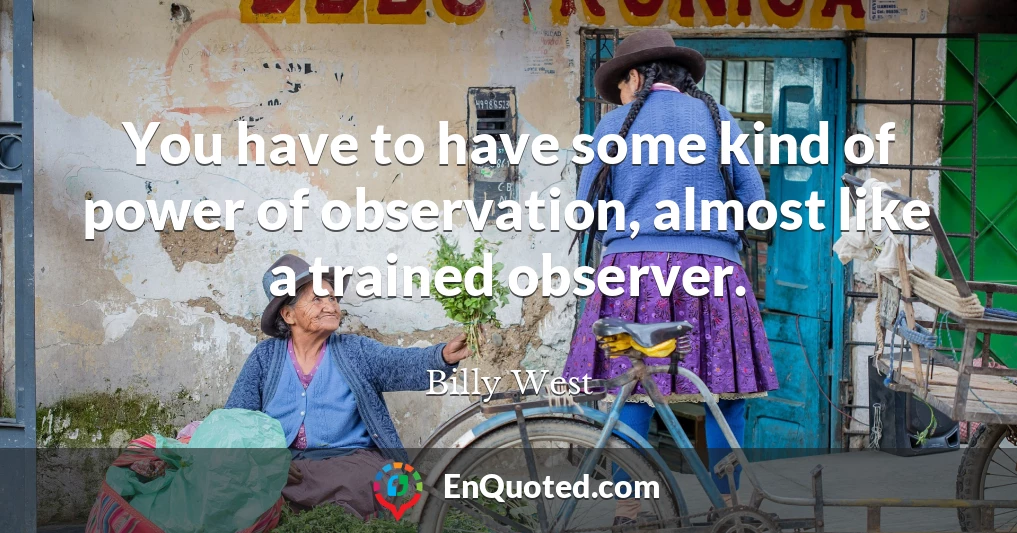 You have to have some kind of power of observation, almost like a trained observer.