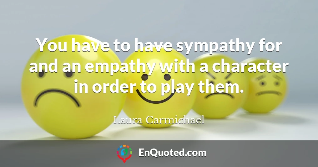 You have to have sympathy for and an empathy with a character in order to play them.