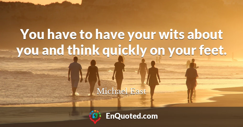 You have to have your wits about you and think quickly on your feet.
