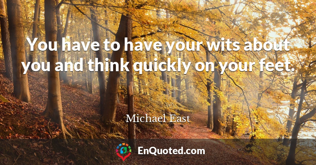 You have to have your wits about you and think quickly on your feet.