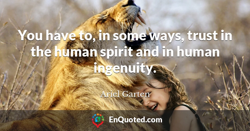 You have to, in some ways, trust in the human spirit and in human ingenuity.