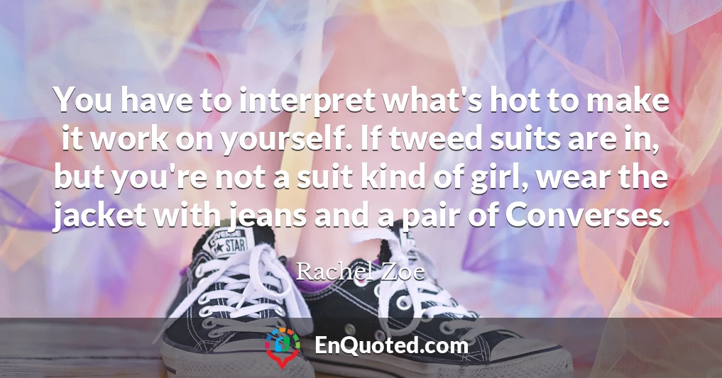 You have to interpret what's hot to make it work on yourself. If tweed suits are in, but you're not a suit kind of girl, wear the jacket with jeans and a pair of Converses.