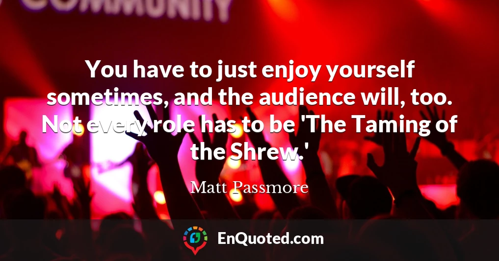 You have to just enjoy yourself sometimes, and the audience will, too. Not every role has to be 'The Taming of the Shrew.'