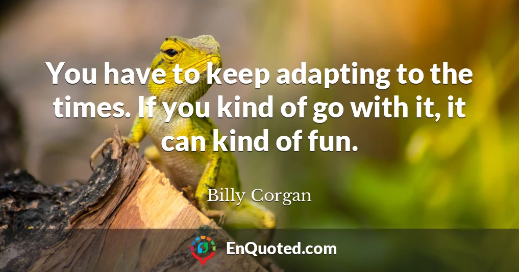 You have to keep adapting to the times. If you kind of go with it, it can kind of fun.