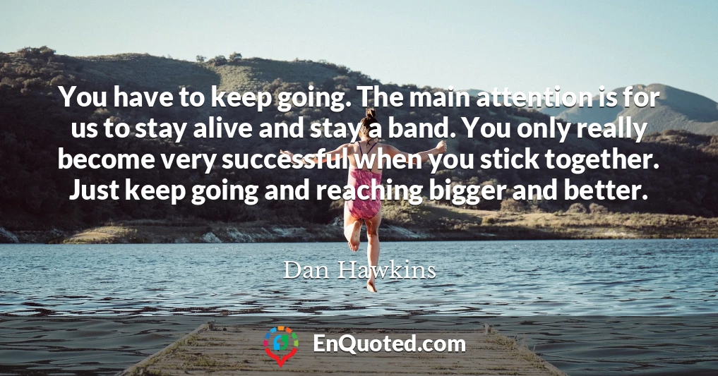 You have to keep going. The main attention is for us to stay alive and stay a band. You only really become very successful when you stick together. Just keep going and reaching bigger and better.