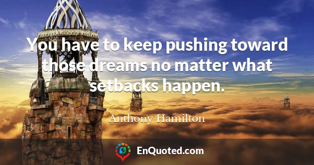 You have to keep pushing toward those dreams no matter what setbacks happen.