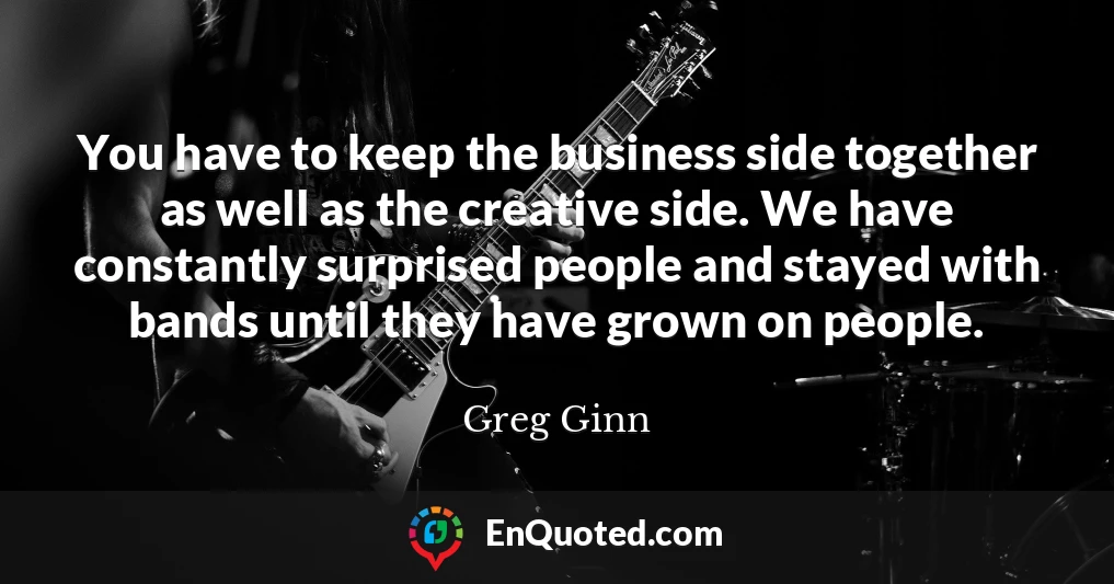You have to keep the business side together as well as the creative side. We have constantly surprised people and stayed with bands until they have grown on people.