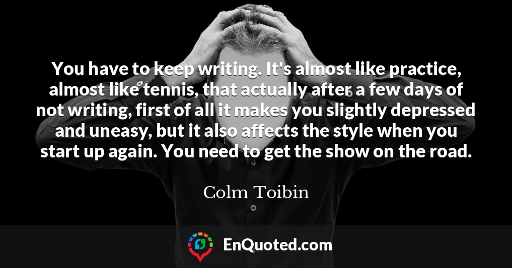 You have to keep writing. It's almost like practice, almost like tennis, that actually after a few days of not writing, first of all it makes you slightly depressed and uneasy, but it also affects the style when you start up again. You need to get the show on the road.