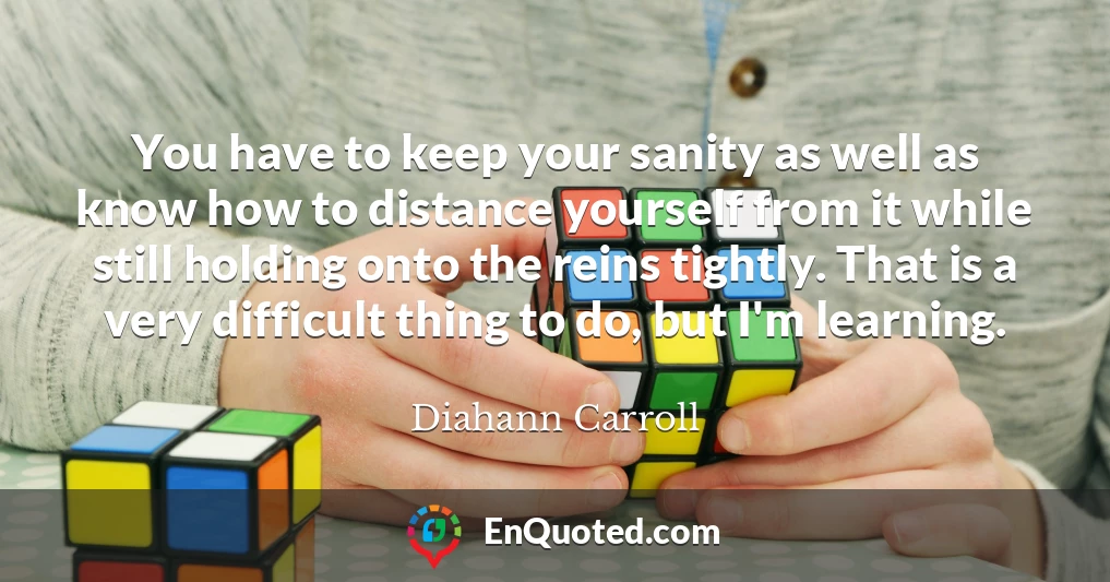 You have to keep your sanity as well as know how to distance yourself from it while still holding onto the reins tightly. That is a very difficult thing to do, but I'm learning.