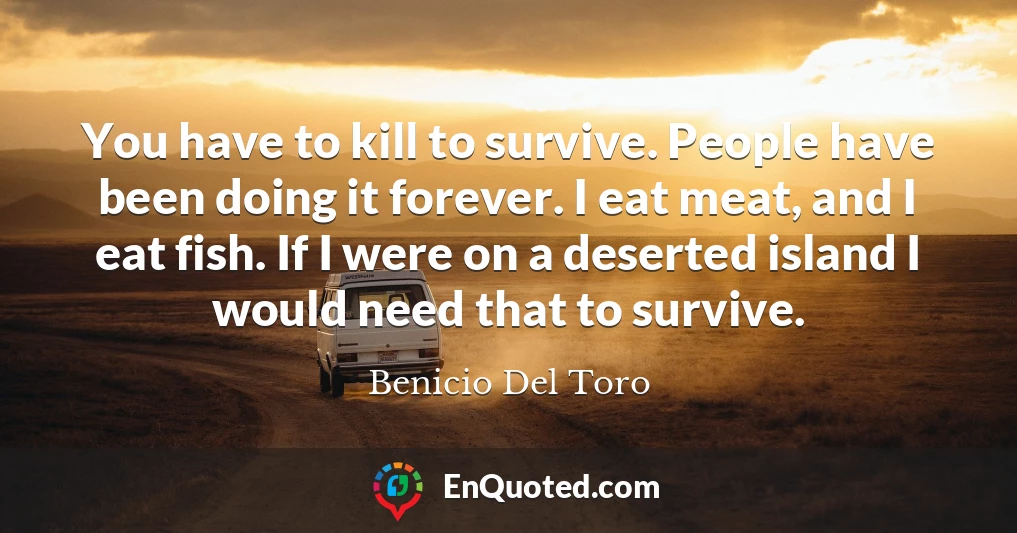 You have to kill to survive. People have been doing it forever. I eat meat, and I eat fish. If I were on a deserted island I would need that to survive.
