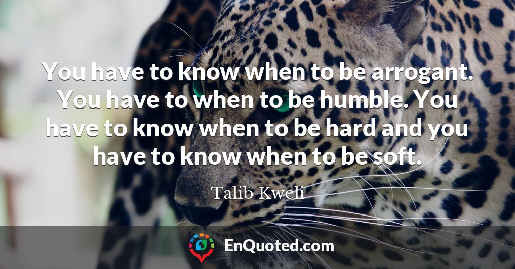 You have to know when to be arrogant. You have to when to be humble. You have to know when to be hard and you have to know when to be soft.