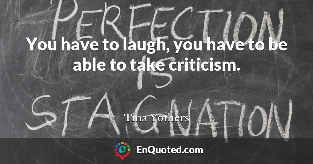 You have to laugh, you have to be able to take criticism.