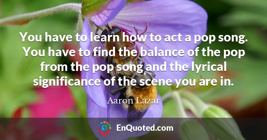 You have to learn how to act a pop song. You have to find the balance of the pop from the pop song and the lyrical significance of the scene you are in.