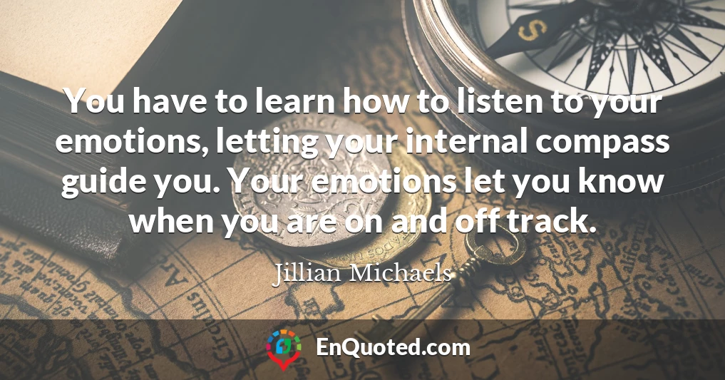 You have to learn how to listen to your emotions, letting your internal compass guide you. Your emotions let you know when you are on and off track.