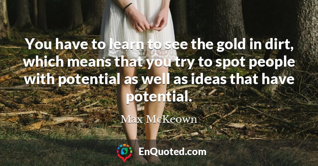You have to learn to see the gold in dirt, which means that you try to spot people with potential as well as ideas that have potential.