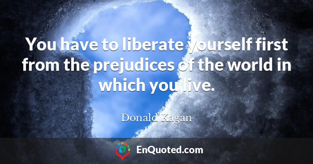 You have to liberate yourself first from the prejudices of the world in which you live.