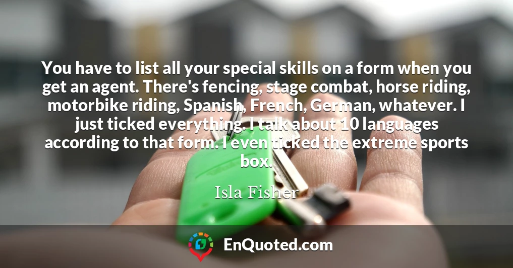 You have to list all your special skills on a form when you get an agent. There's fencing, stage combat, horse riding, motorbike riding, Spanish, French, German, whatever. I just ticked everything. I talk about 10 languages according to that form. I even ticked the extreme sports box.