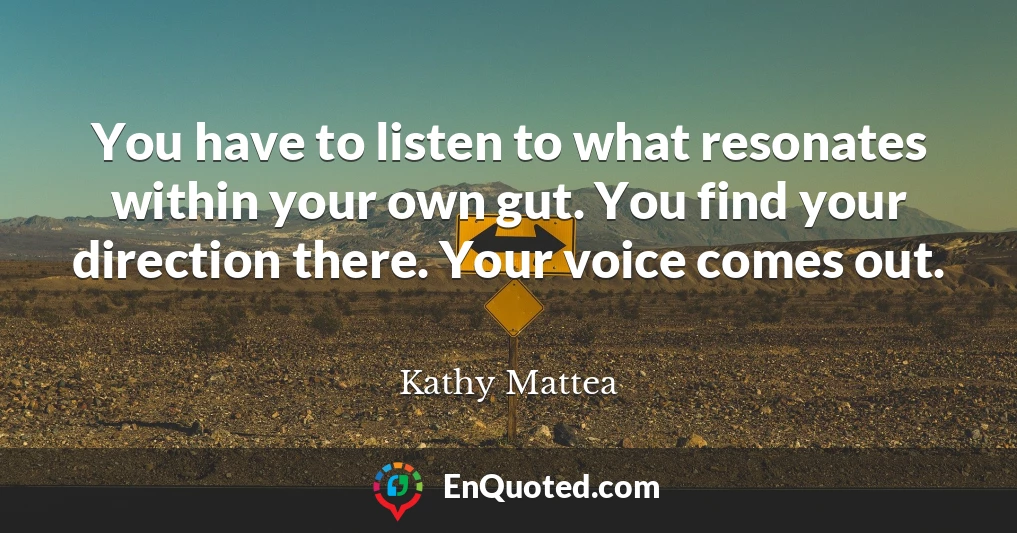 You have to listen to what resonates within your own gut. You find your direction there. Your voice comes out.