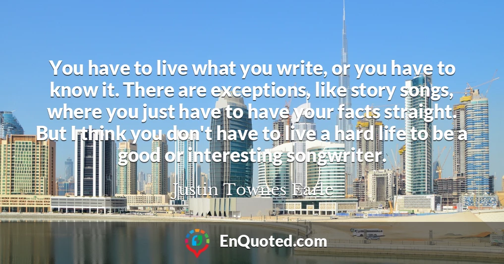 You have to live what you write, or you have to know it. There are exceptions, like story songs, where you just have to have your facts straight. But I think you don't have to live a hard life to be a good or interesting songwriter.