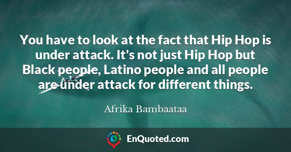 You have to look at the fact that Hip Hop is under attack. It's not just Hip Hop but Black people, Latino people and all people are under attack for different things.