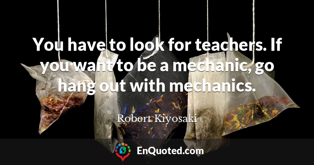 You have to look for teachers. If you want to be a mechanic, go hang out with mechanics.