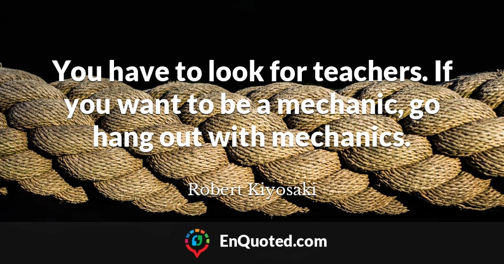 You have to look for teachers. If you want to be a mechanic, go hang out with mechanics.