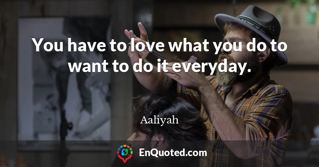 You have to love what you do to want to do it everyday.