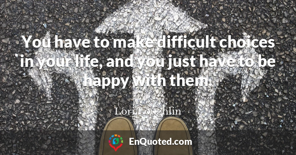 You have to make difficult choices in your life, and you just have to be happy with them.