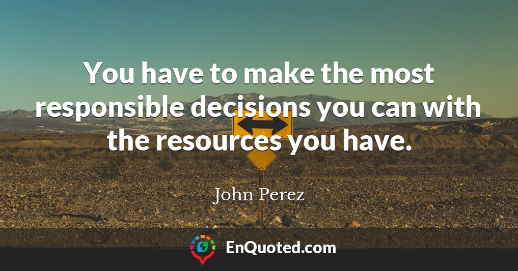 You have to make the most responsible decisions you can with the resources you have.