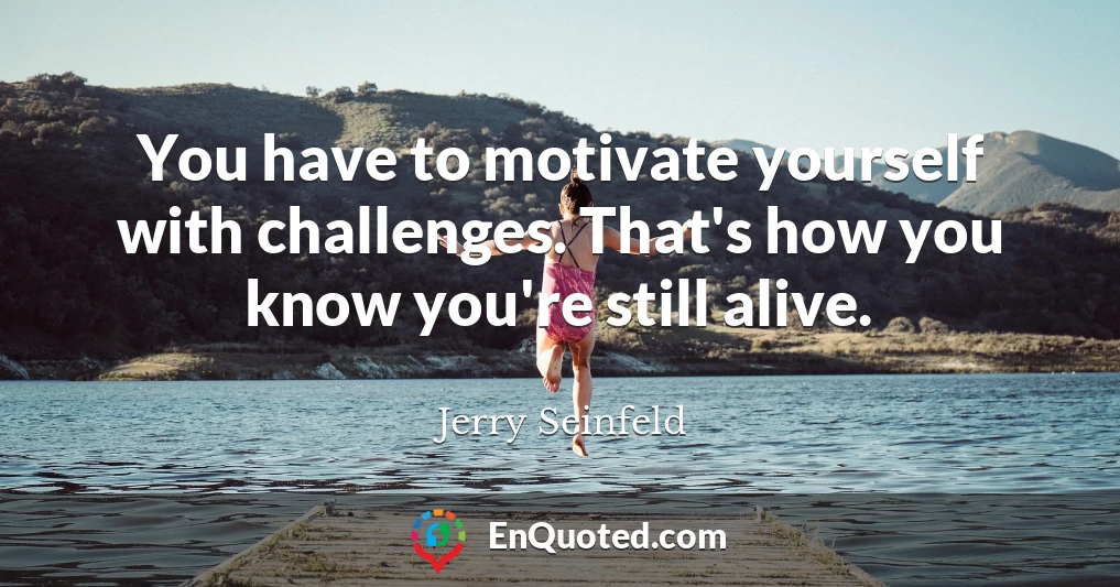 You have to motivate yourself with challenges. That's how you know you're still alive.