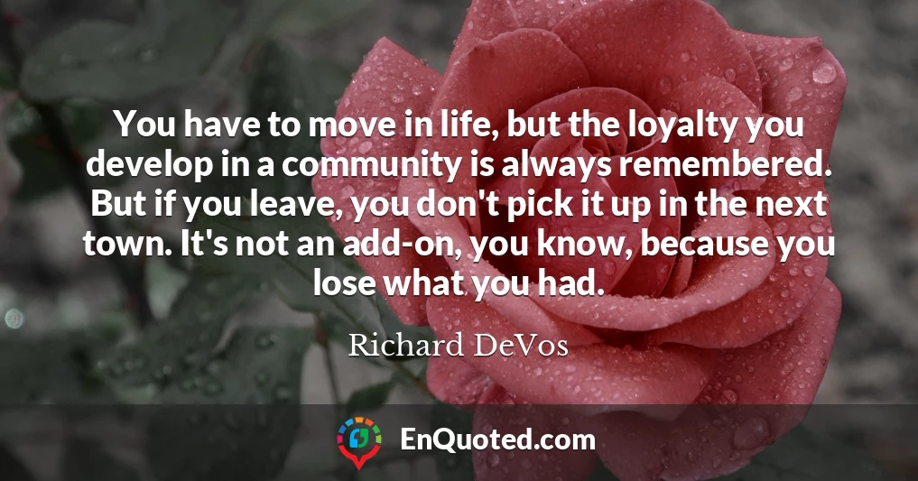 You have to move in life, but the loyalty you develop in a community is always remembered. But if you leave, you don't pick it up in the next town. It's not an add-on, you know, because you lose what you had.