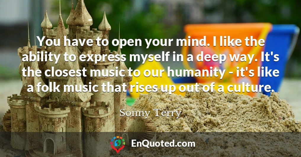 You have to open your mind. I like the ability to express myself in a deep way. It's the closest music to our humanity - it's like a folk music that rises up out of a culture.