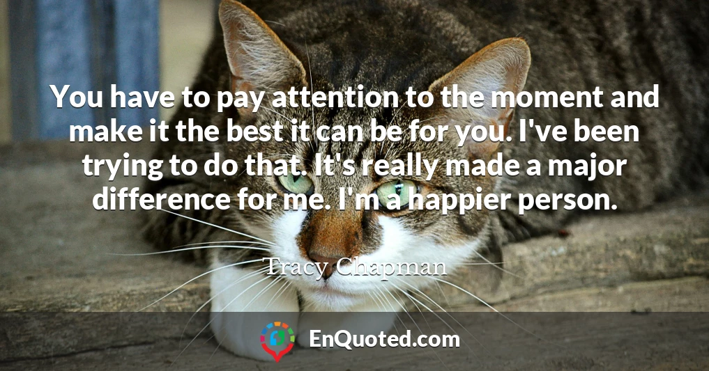You have to pay attention to the moment and make it the best it can be for you. I've been trying to do that. It's really made a major difference for me. I'm a happier person.