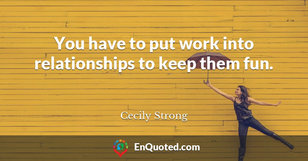 You have to put work into relationships to keep them fun.