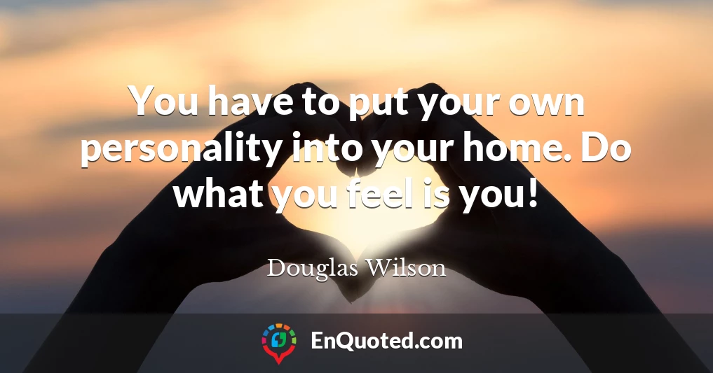 You have to put your own personality into your home. Do what you feel is you!