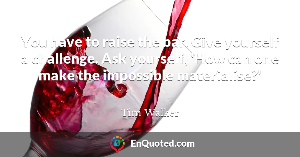You have to raise the bar. Give yourself a challenge. Ask yourself, 'How can one make the impossible materialise?'