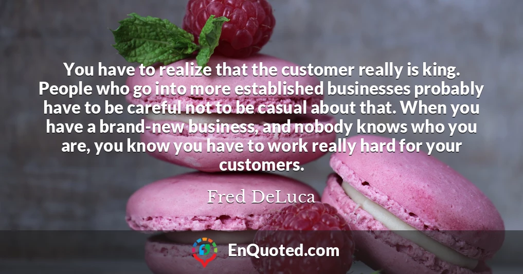 You have to realize that the customer really is king. People who go into more established businesses probably have to be careful not to be casual about that. When you have a brand-new business, and nobody knows who you are, you know you have to work really hard for your customers.