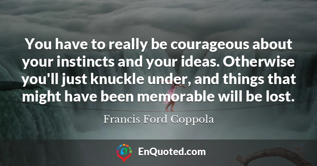 You have to really be courageous about your instincts and your ideas. Otherwise you'll just knuckle under, and things that might have been memorable will be lost.