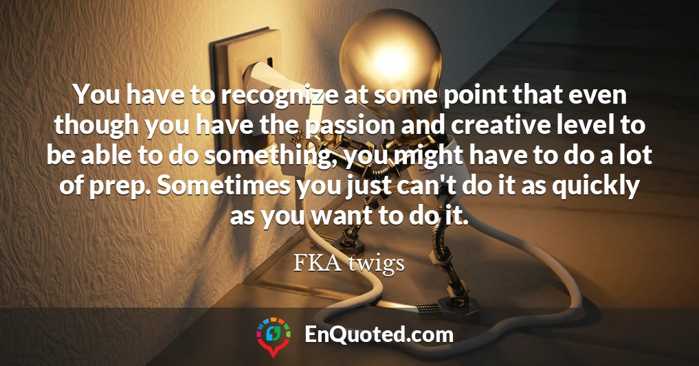 You have to recognize at some point that even though you have the passion and creative level to be able to do something, you might have to do a lot of prep. Sometimes you just can't do it as quickly as you want to do it.